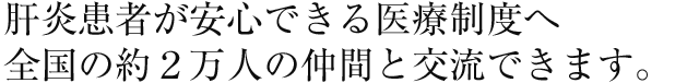 肝炎患者が安心できる医療制度へ
全国の2万人以上の仲間と交流できます。